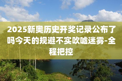 2025新奧歷史開獎記錄公布了嗎今天的規(guī)避不實吹噓迷霧-全程把控