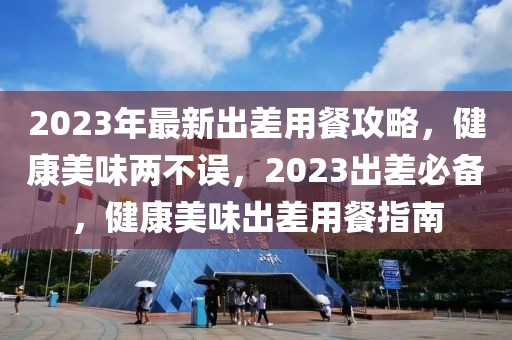 2023年最新出差用餐攻略，健康美味兩不誤，2023出差必備，健康美味出差用餐指南