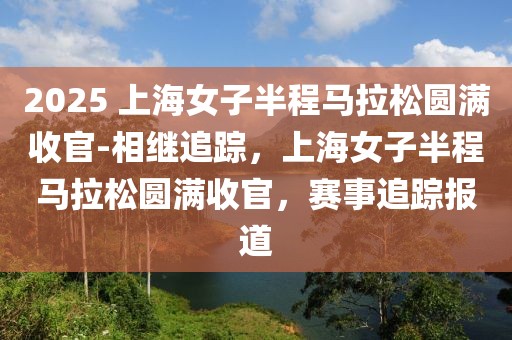 2025 上海女子半程馬拉松圓滿收官-相繼追蹤，上海女子半程馬拉松圓滿收官，賽事追蹤報(bào)道