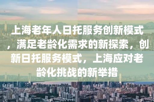 上海老年人日托服務(wù)創(chuàng)新模式，滿足老齡化需求的新探索，創(chuàng)新日托服務(wù)模式，上海應(yīng)對老齡化挑戰(zhàn)的新舉措