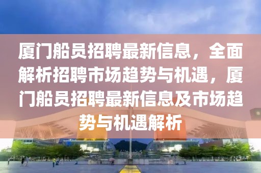 廈門船員招聘最新信息，全面解析招聘市場趨勢與機遇，廈門船員招聘最新信息及市場趨勢與機遇解析