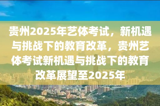 貴州2025年藝體考試，新機(jī)遇與挑戰(zhàn)下的教育改革，貴州藝體考試新機(jī)遇與挑戰(zhàn)下的教育改革展望至2025年