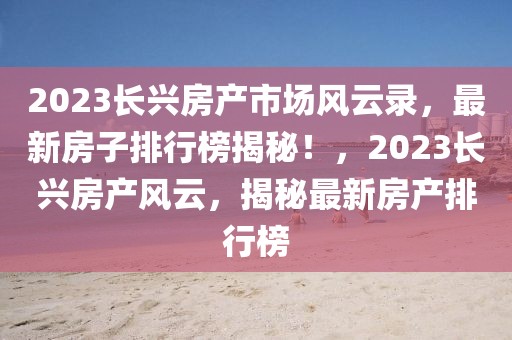 2023長興房產(chǎn)市場風(fēng)云錄，最新房子排行榜揭秘！，2023長興房產(chǎn)風(fēng)云，揭秘最新房產(chǎn)排行榜