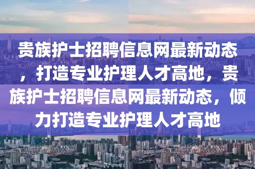 貴族護士招聘信息網最新動態(tài)，打造專業(yè)護理人才高地，貴族護士招聘信息網最新動態(tài)，傾力打造專業(yè)護理人才高地