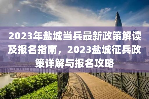 2023年鹽城當(dāng)兵最新政策解讀及報名指南，2023鹽城征兵政策詳解與報名攻略