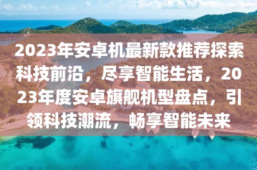 2023年安卓機(jī)最新款推薦探索科技前沿，盡享智能生活，2023年度安卓旗艦機(jī)型盤點(diǎn)，引領(lǐng)科技潮流，暢享智能未來