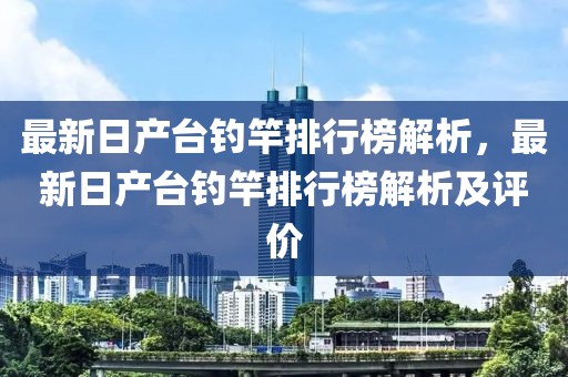 最新日產(chǎn)臺(tái)釣竿排行榜解析，最新日產(chǎn)臺(tái)釣竿排行榜解析及評(píng)價(jià)