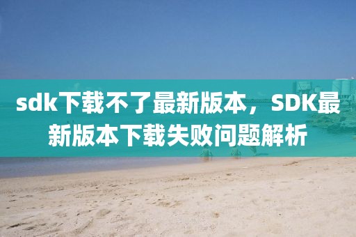 sdk下載不了最新版本，SDK最新版本下載失敗問題解析