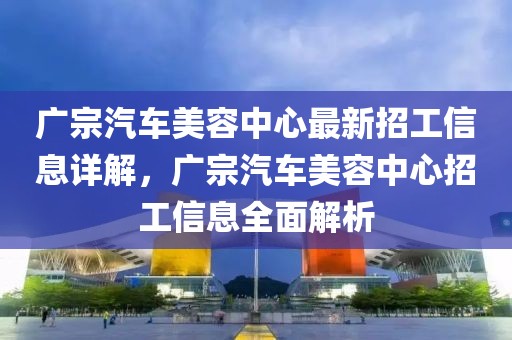 廣宗汽車美容中心最新招工信息詳解，廣宗汽車美容中心招工信息全面解析