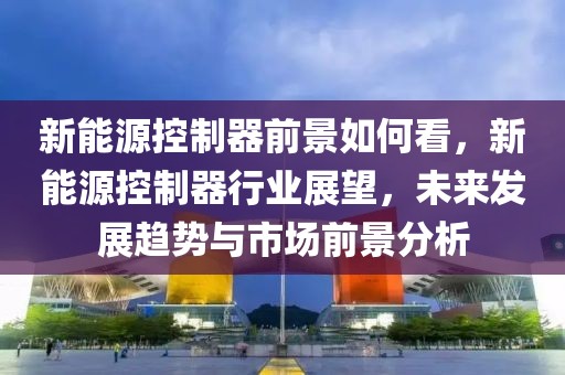 新能源控制器前景如何看，新能源控制器行業(yè)展望，未來發(fā)展趨勢與市場前景分析