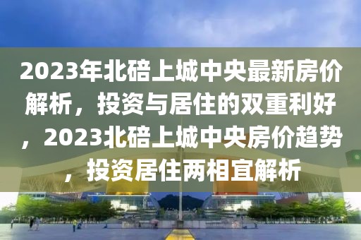 2023年北碚上城中央最新房?jī)r(jià)解析，投資與居住的雙重利好，2023北碚上城中央房?jī)r(jià)趨勢(shì)，投資居住兩相宜解析