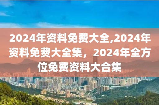 2024年資料免費大全,2024年資料免費大全集，2024年全方位免費資料大合集