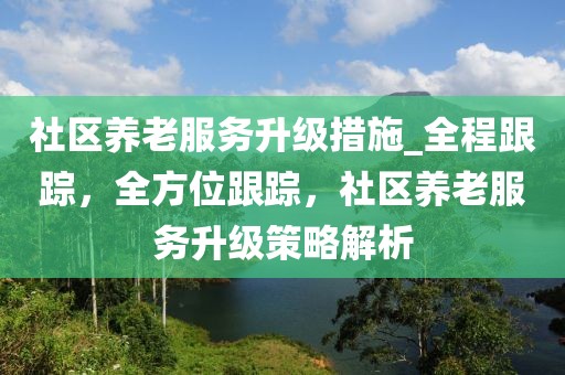 社區(qū)養(yǎng)老服務(wù)升級(jí)措施_全程跟蹤，全方位跟蹤，社區(qū)養(yǎng)老服務(wù)升級(jí)策略解析