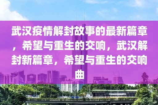 武漢疫情解封故事的最新篇章，希望與重生的交響，武漢解封新篇章，希望與重生的交響曲