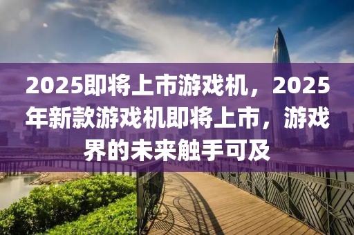 2025即將上市游戲機(jī)，2025年新款游戲機(jī)即將上市，游戲界的未來(lái)觸手可及