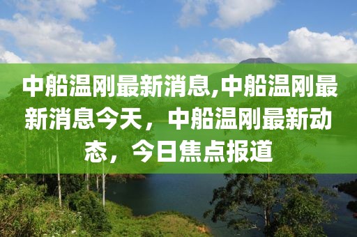 中船溫剛最新消息,中船溫剛最新消息今天，中船溫剛最新動態(tài)，今日焦點報道