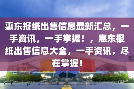 惠東報(bào)紙出售信息最新匯總，一手資訊，一手掌握！，惠東報(bào)紙出售信息大全，一手資訊，盡在掌握！