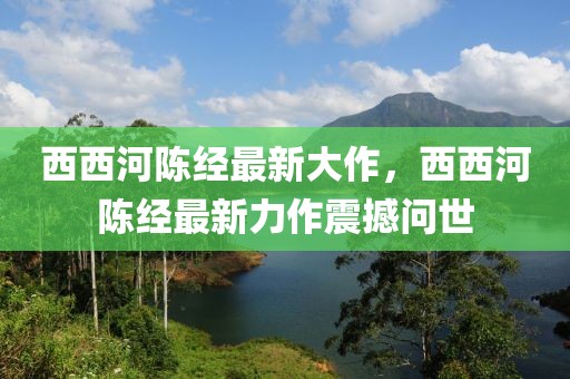 西西河陳經(jīng)最新大作，西西河陳經(jīng)最新力作震撼問(wèn)世