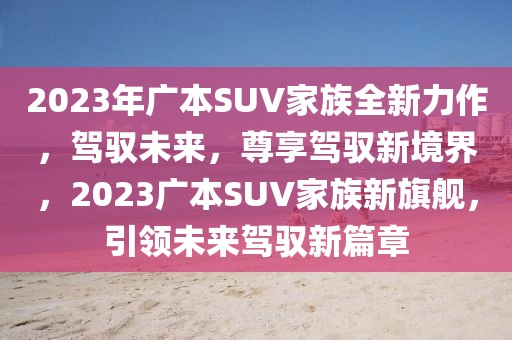 2023年廣本SUV家族全新力作，駕馭未來，尊享駕馭新境界，2023廣本SUV家族新旗艦，引領未來駕馭新篇章