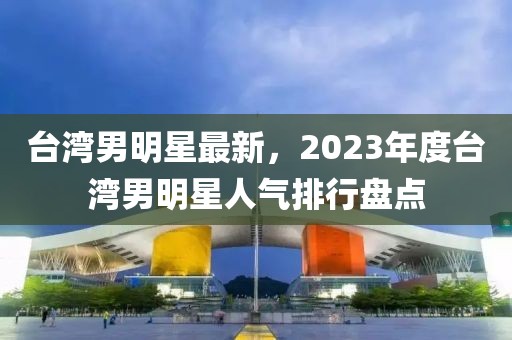 臺灣男明星最新，2023年度臺灣男明星人氣排行盤點