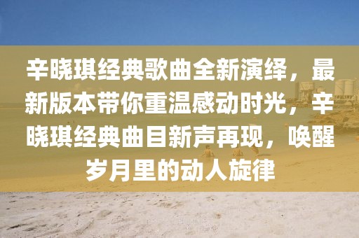 辛?xí)早鹘?jīng)典歌曲全新演繹，最新版本帶你重溫感動(dòng)時(shí)光，辛?xí)早鹘?jīng)典曲目新聲再現(xiàn)，喚醒歲月里的動(dòng)人旋律