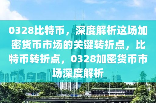 0328比特幣，深度解析這場加密貨幣市場的關(guān)鍵轉(zhuǎn)折點，比特幣轉(zhuǎn)折點，0328加密貨幣市場深度解析