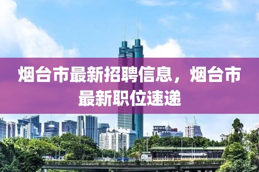 煙臺市最新招聘信息，煙臺市最新職位速遞