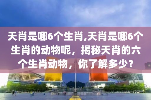 天肖是哪6個生肖,天肖是哪6個生肖的動物呢，揭秘天肖的六個生肖動物，你了解多少？