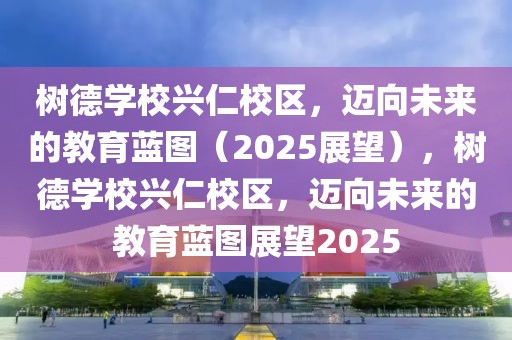 樹德學(xué)校興仁校區(qū)，邁向未來的教育藍(lán)圖（2025展望），樹德學(xué)校興仁校區(qū)，邁向未來的教育藍(lán)圖展望2025