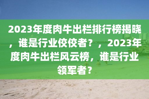 2023年度肉牛出欄排行榜揭曉，誰是行業(yè)佼佼者？，2023年度肉牛出欄風(fēng)云榜，誰是行業(yè)領(lǐng)軍者？