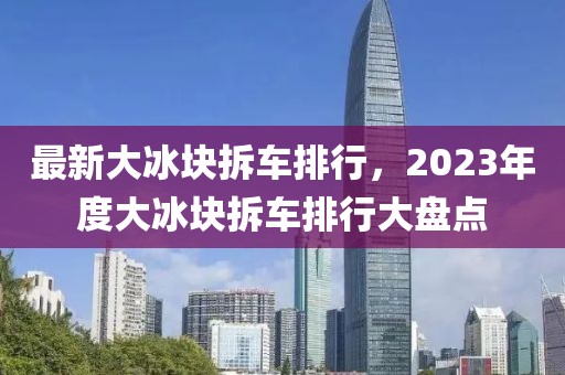 最新大冰塊拆車排行，2023年度大冰塊拆車排行大盤(pán)點(diǎn)