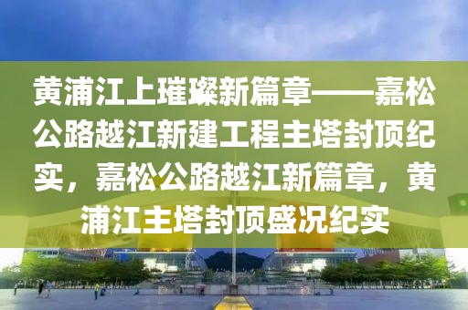 黃浦江上璀璨新篇章——嘉松公路越江新建工程主塔封頂紀(jì)實(shí)，嘉松公路越江新篇章，黃浦江主塔封頂盛況紀(jì)實(shí)