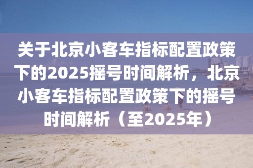 關(guān)于北京小客車指標配置政策下的2025搖號時間解析，北京小客車指標配置政策下的搖號時間解析（至2025年）