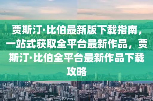 賈斯汀·比伯最新版下載指南，一站式獲取全平臺最新作品，賈斯汀·比伯全平臺最新作品下載攻略