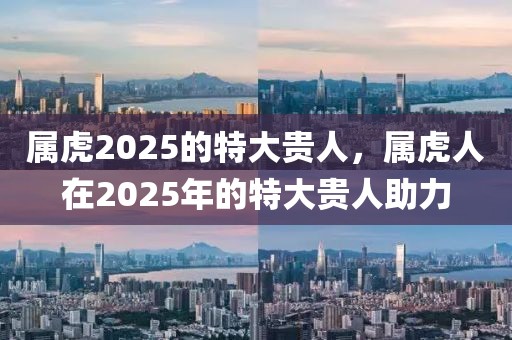 屬虎2025的特大貴人，屬虎人在2025年的特大貴人助力