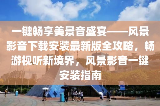 一鍵暢享美景音盛宴——風(fēng)景影音下載安裝最新版全攻略，暢游視聽新境界，風(fēng)景影音一鍵安裝指南