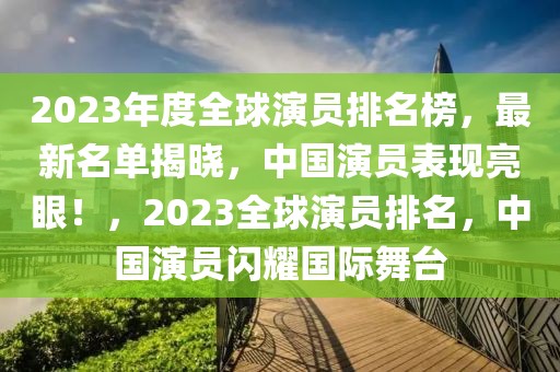 2023年度全球演員排名榜，最新名單揭曉，中國演員表現(xiàn)亮眼！，2023全球演員排名，中國演員閃耀國際舞臺