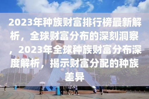 2023年種族財富排行榜最新解析，全球財富分布的深刻洞察，2023年全球種族財富分布深度解析，揭示財富分配的種族差異