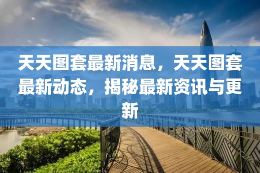 天天圖套最新消息，天天圖套最新動態(tài)，揭秘最新資訊與更新