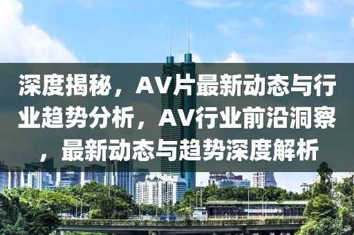 深度揭秘，AV片最新動態(tài)與行業(yè)趨勢分析，AV行業(yè)前沿洞察，最新動態(tài)與趨勢深度解析