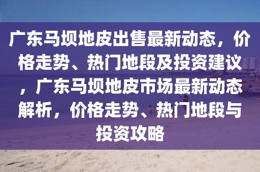 廣東馬壩地皮出售最新動(dòng)態(tài)，價(jià)格走勢、熱門地段及投資建議，廣東馬壩地皮市場最新動(dòng)態(tài)解析，價(jià)格走勢、熱門地段與投資攻略