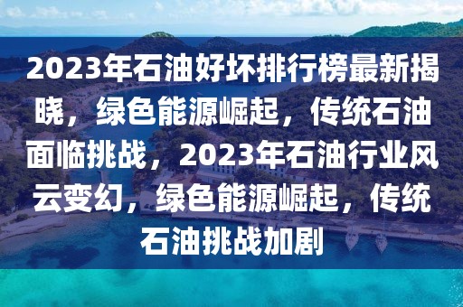 2023年石油好壞排行榜最新揭曉，綠色能源崛起，傳統(tǒng)石油面臨挑戰(zhàn)，2023年石油行業(yè)風(fēng)云變幻，綠色能源崛起，傳統(tǒng)石油挑戰(zhàn)加劇