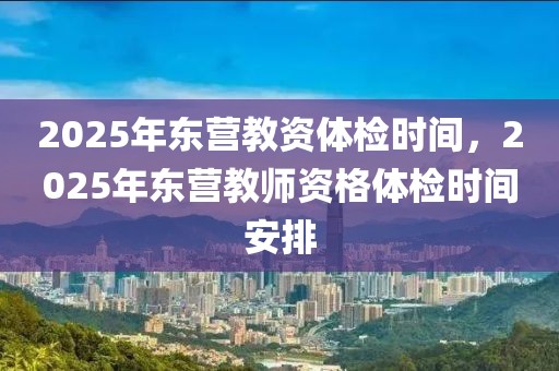 2025年東營教資體檢時間，2025年東營教師資格體檢時間安排