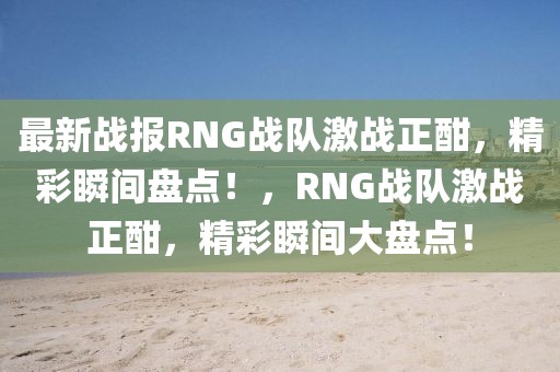 最新戰(zhàn)報RNG戰(zhàn)隊激戰(zhàn)正酣，精彩瞬間盤點！，RNG戰(zhàn)隊激戰(zhàn)正酣，精彩瞬間大盤點！