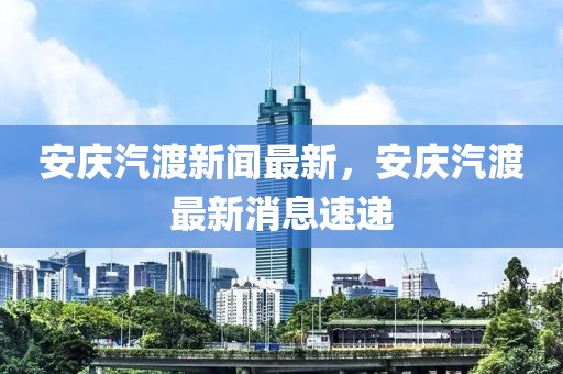 安慶汽渡新聞最新，安慶汽渡最新消息速遞