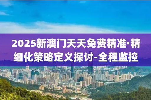 2025新澳門天天免費(fèi)精準(zhǔn)·精細(xì)化策略定義探討-全程監(jiān)控