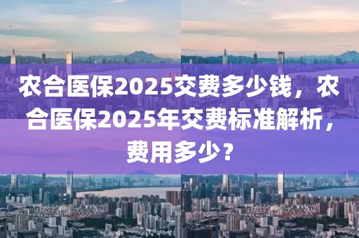 農(nóng)合醫(yī)保2025交費(fèi)多少錢，農(nóng)合醫(yī)保2025年交費(fèi)標(biāo)準(zhǔn)解析，費(fèi)用多少？