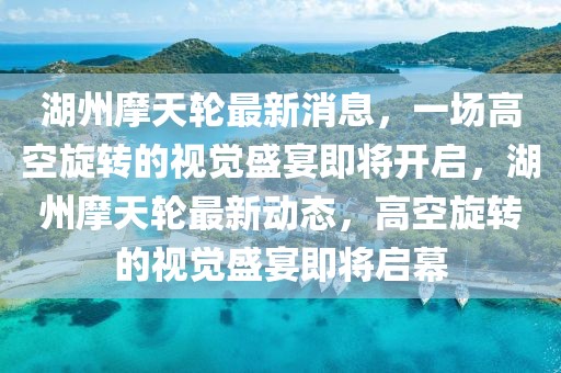 湖州摩天輪最新消息，一場(chǎng)高空旋轉(zhuǎn)的視覺(jué)盛宴即將開(kāi)啟，湖州摩天輪最新動(dòng)態(tài)，高空旋轉(zhuǎn)的視覺(jué)盛宴即將啟幕