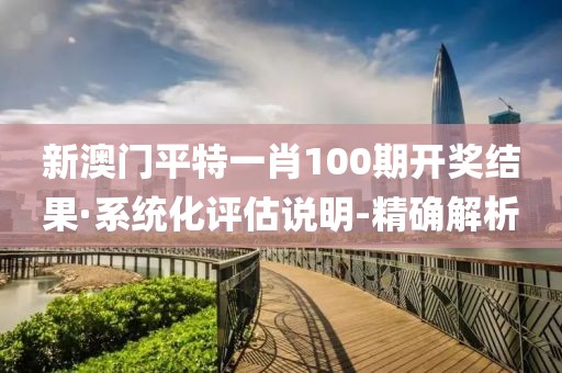 新澳門平特一肖100期開獎結果·系統(tǒng)化評估說明-精確解析