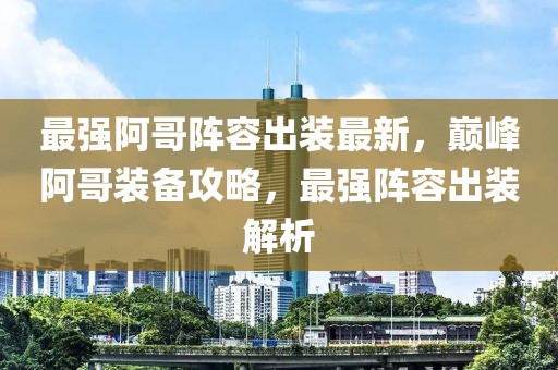 最強阿哥陣容出裝最新，巔峰阿哥裝備攻略，最強陣容出裝解析